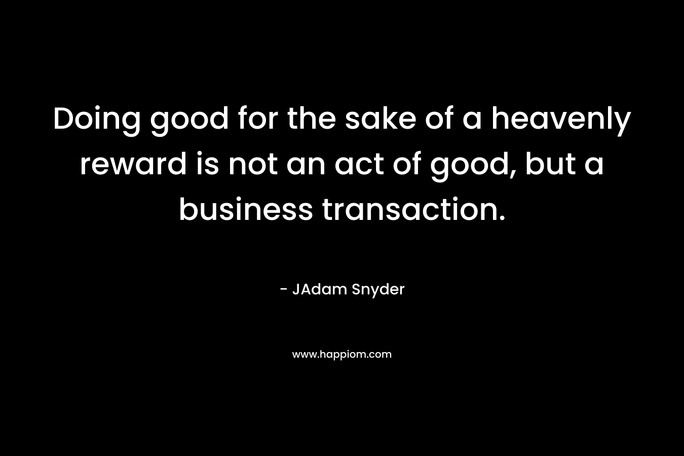 Doing good for the sake of a heavenly reward is not an act of good, but a business transaction. – JAdam Snyder