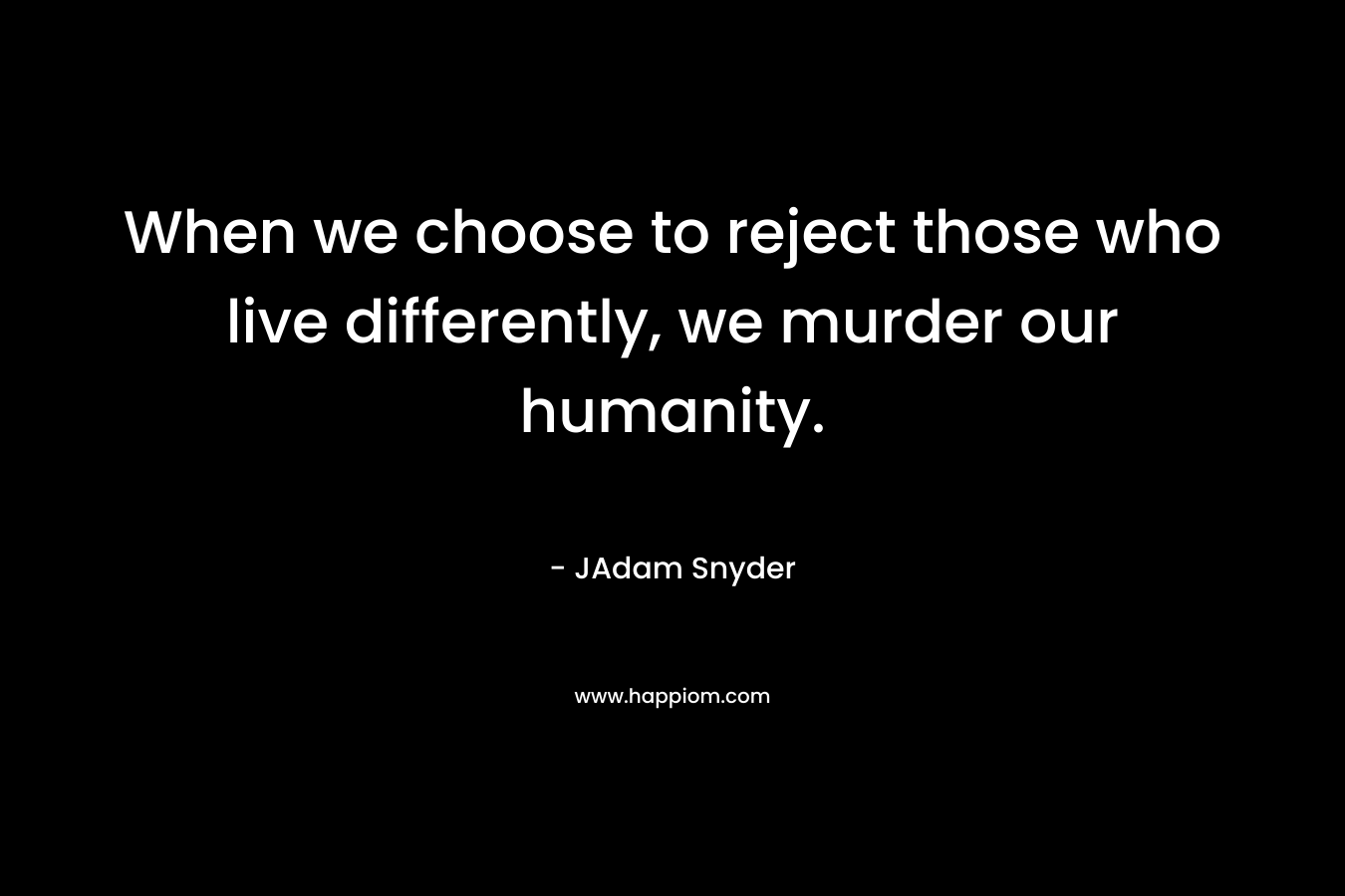 When we choose to reject those who live differently, we murder our humanity. – JAdam Snyder