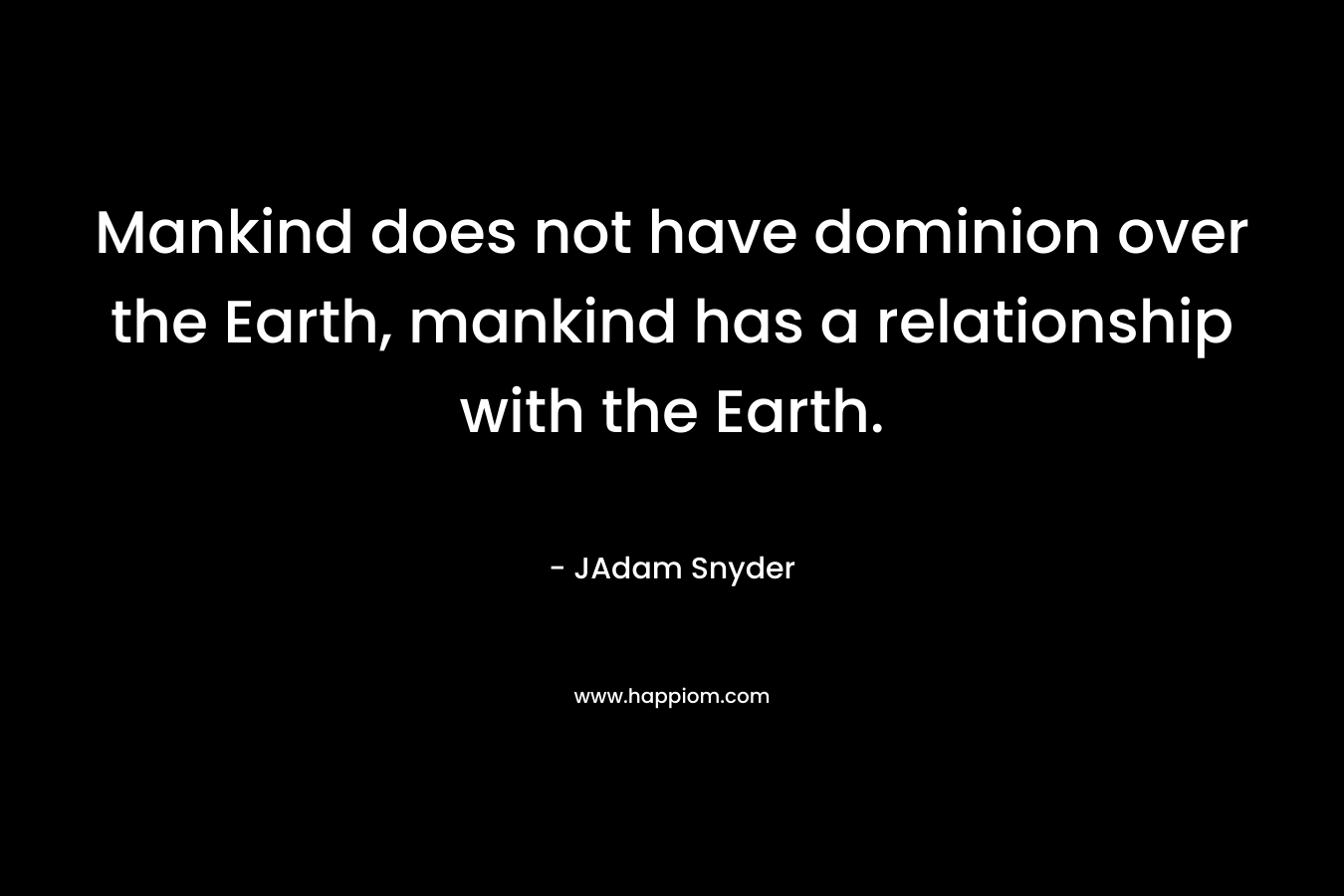 Mankind does not have dominion over the Earth, mankind has a relationship with the Earth. – JAdam Snyder