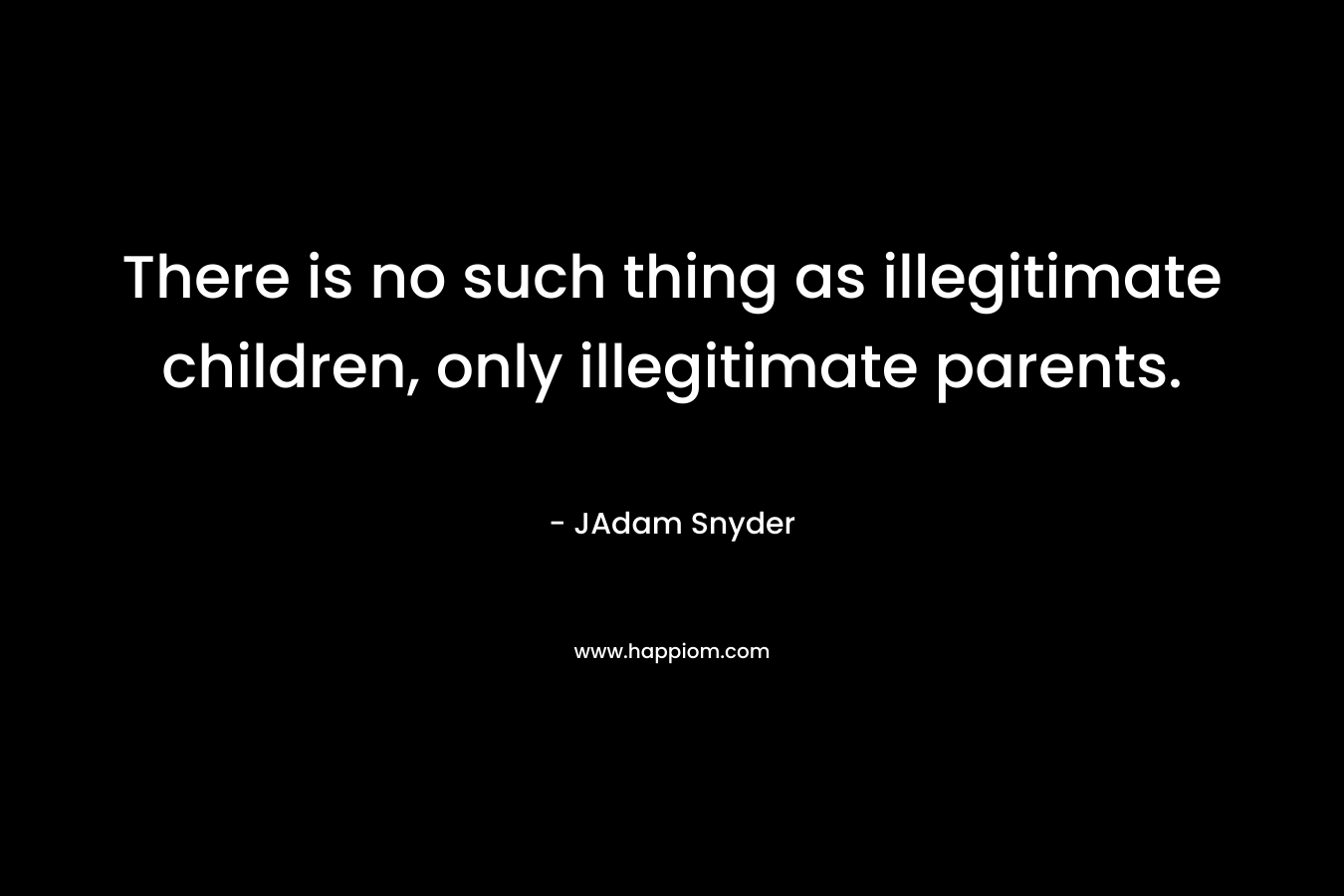 There is no such thing as illegitimate children, only illegitimate parents.