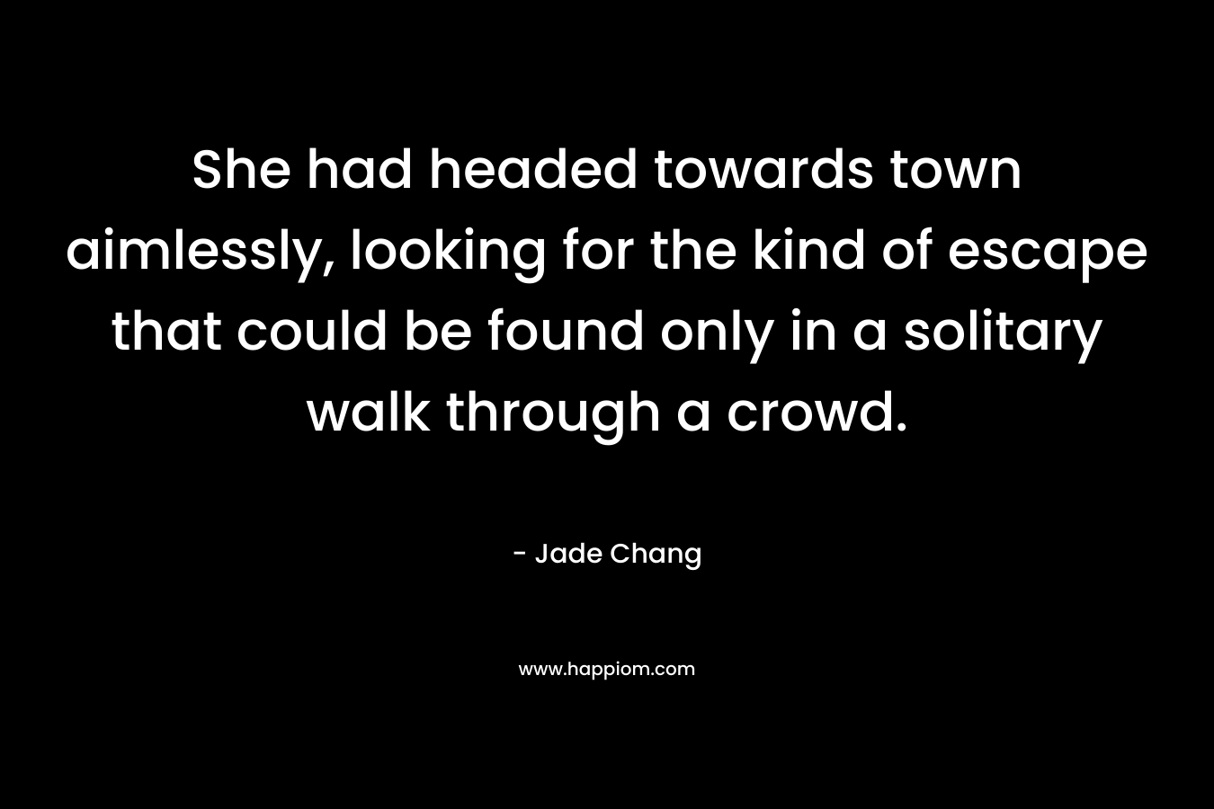 She had headed towards town aimlessly, looking for the kind of escape that could be found only in a solitary walk through a crowd. – Jade Chang