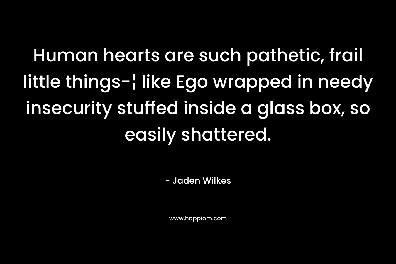 Human hearts are such pathetic, frail little things-¦ like Ego wrapped in needy insecurity stuffed inside a glass box, so easily shattered. – Jaden Wilkes