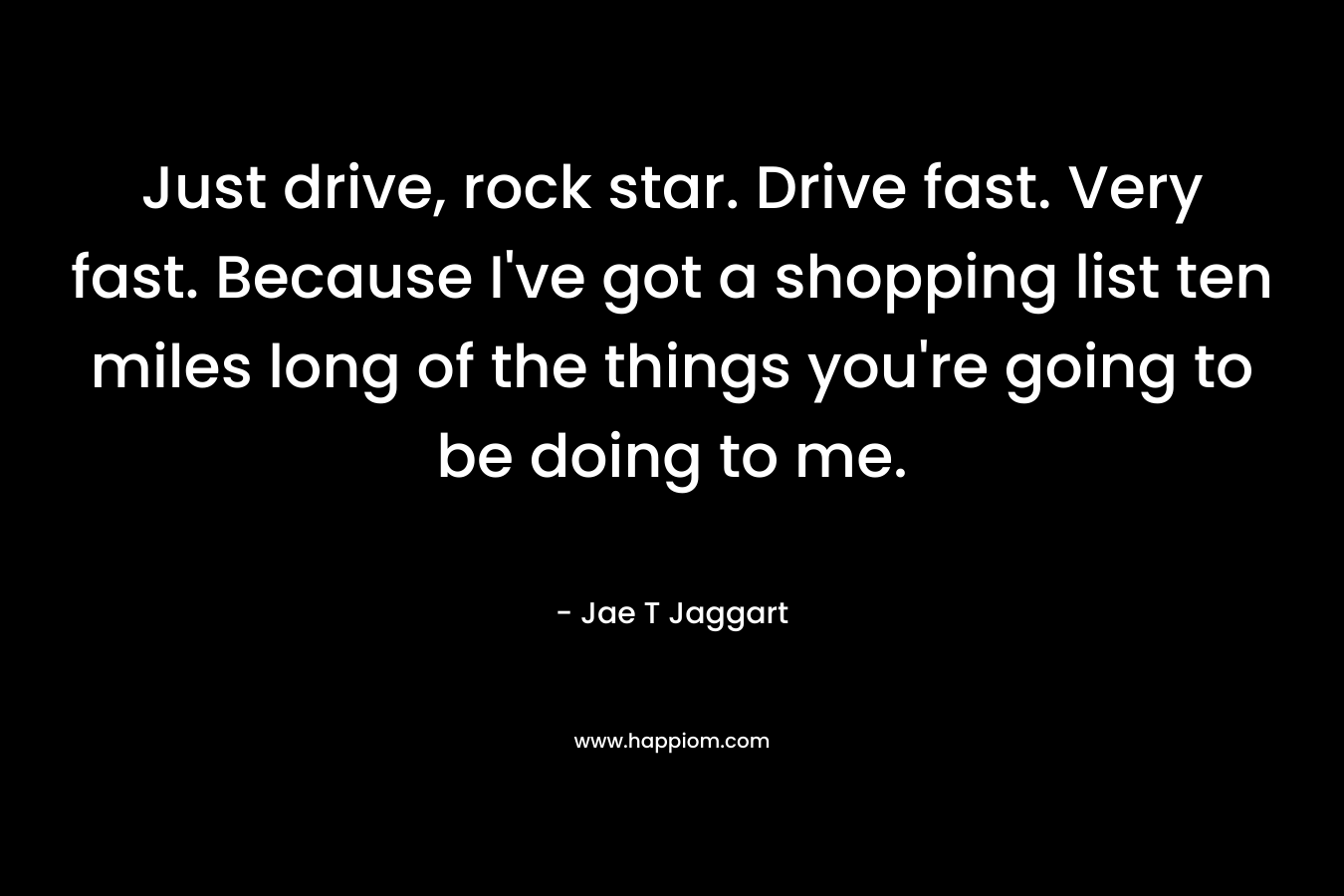 Just drive, rock star. Drive fast. Very fast. Because I’ve got a shopping list ten miles long of the things you’re going to be doing to me. – Jae T Jaggart