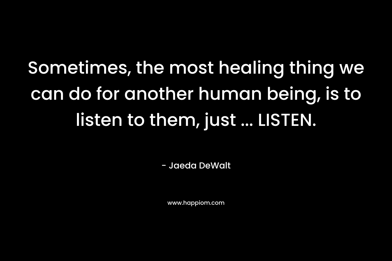 Sometimes, the most healing thing we can do for another human being, is to listen to them, just … LISTEN. – Jaeda DeWalt