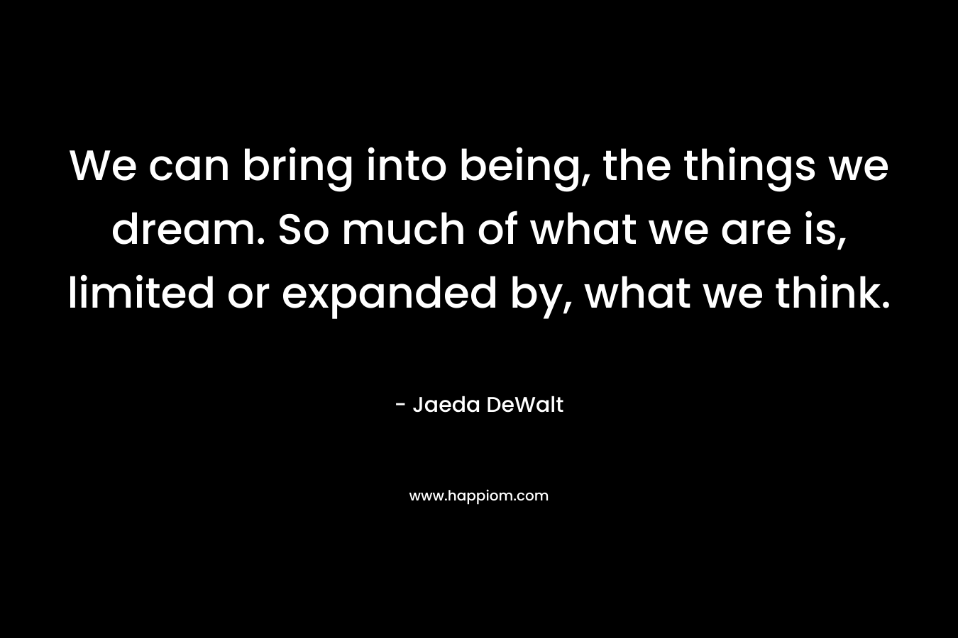 We can bring into being, the things we dream. So much of what we are is, limited or expanded by, what we think. – Jaeda DeWalt