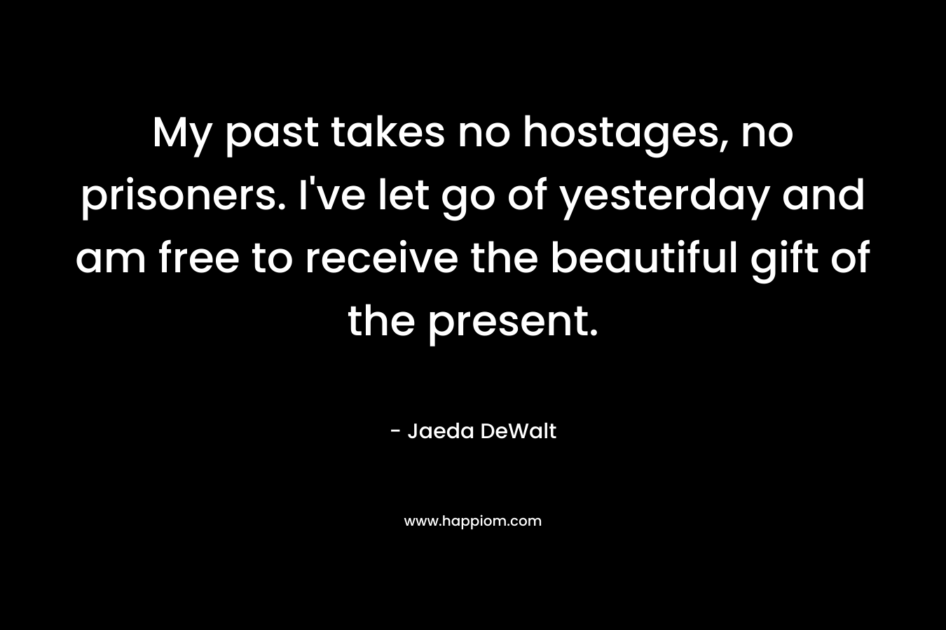 My past takes no hostages, no prisoners. I’ve let go of yesterday and am free to receive the beautiful gift of the present. – Jaeda DeWalt