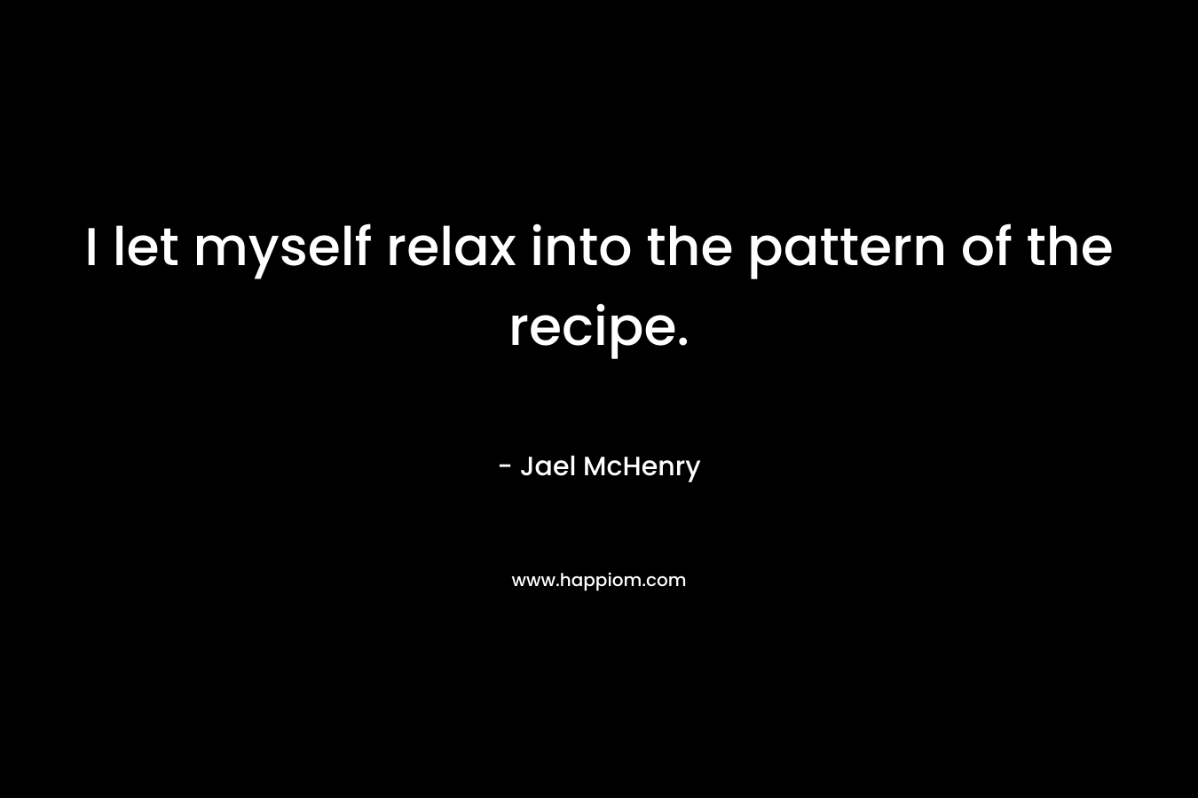 I let myself relax into the pattern of the recipe. – Jael McHenry