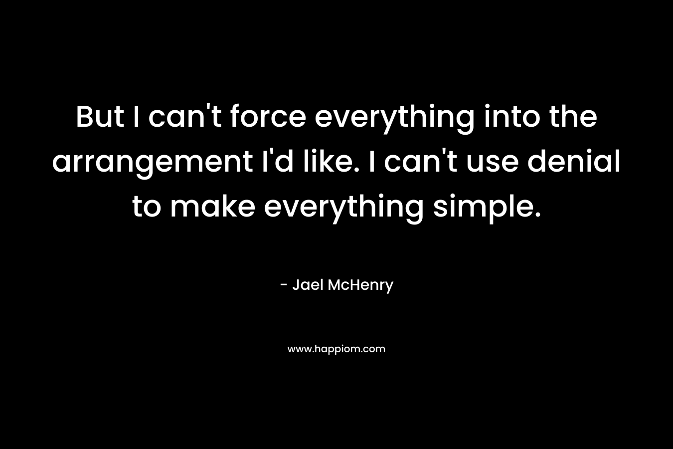 But I can’t force everything into the arrangement I’d like. I can’t use denial to make everything simple. – Jael McHenry