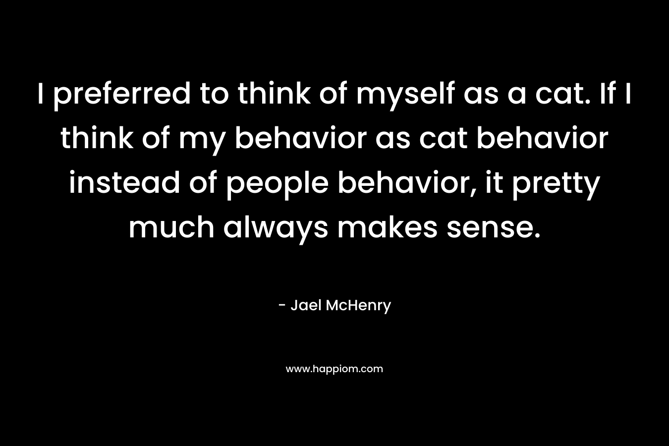 I preferred to think of myself as a cat. If I think of my behavior as cat behavior instead of people behavior, it pretty much always makes sense. – Jael McHenry