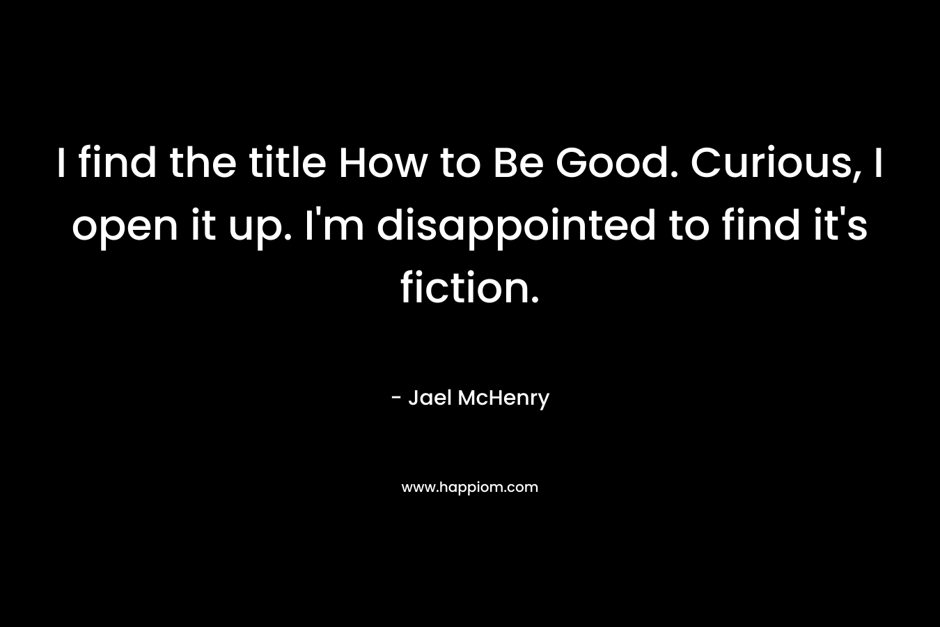 I find the title How to Be Good. Curious, I open it up. I’m disappointed to find it’s fiction. – Jael McHenry