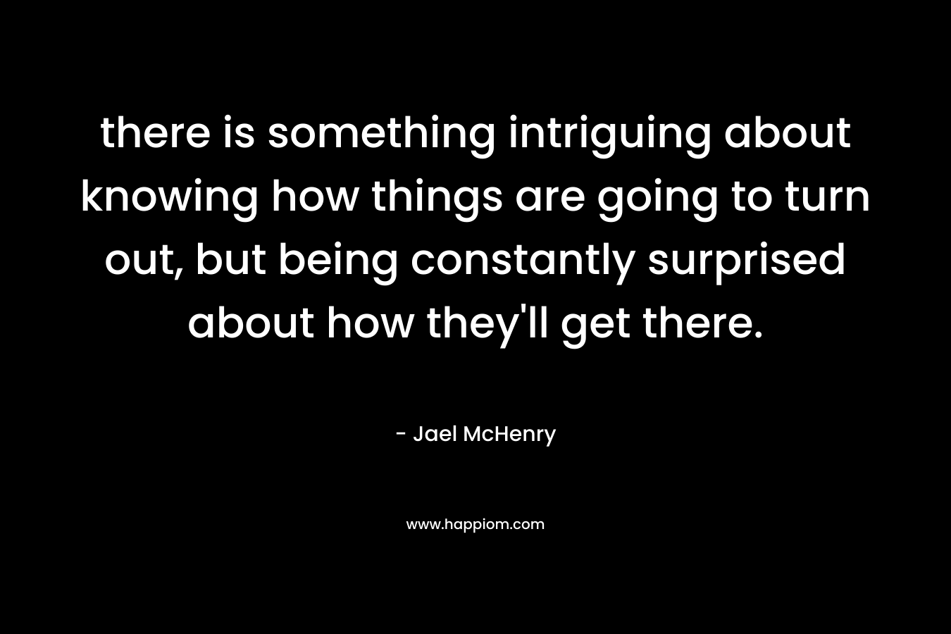 there is something intriguing about knowing how things are going to turn out, but being constantly surprised about how they’ll get there. – Jael McHenry