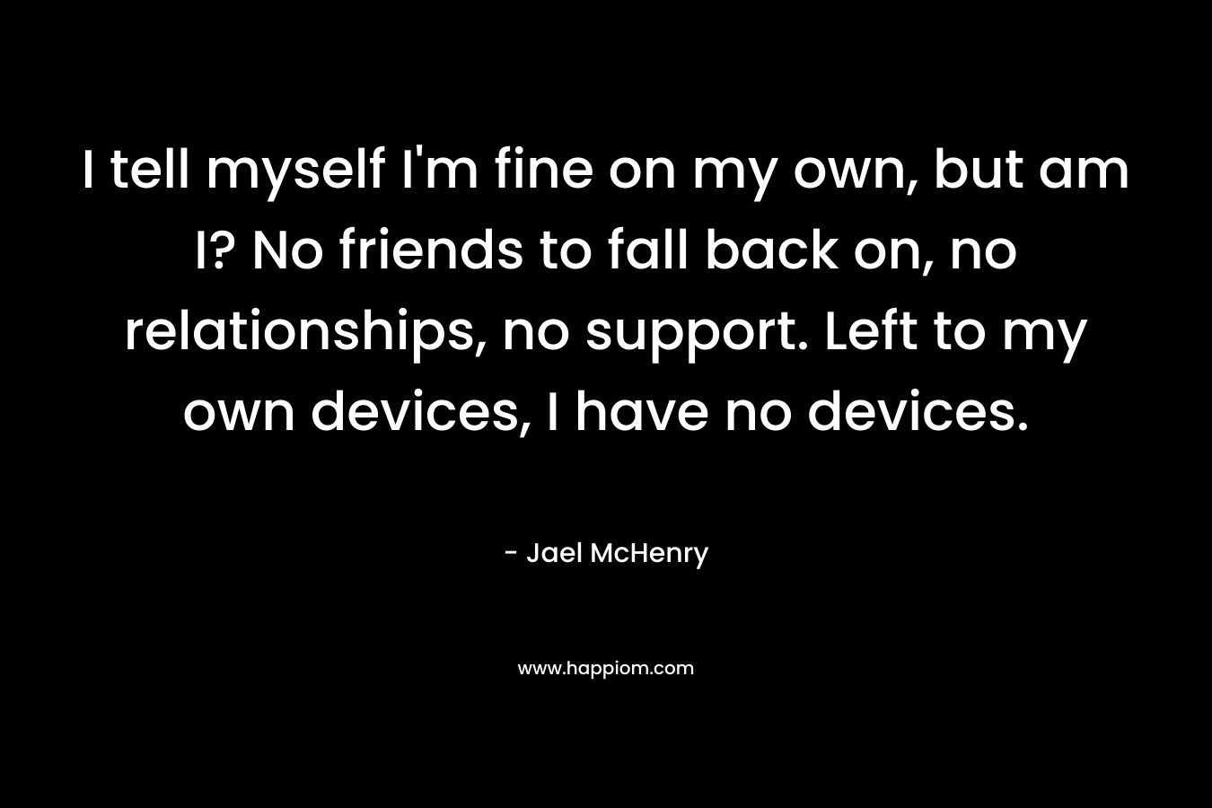 I tell myself I'm fine on my own, but am I? No friends to fall back on, no relationships, no support. Left to my own devices, I have no devices.