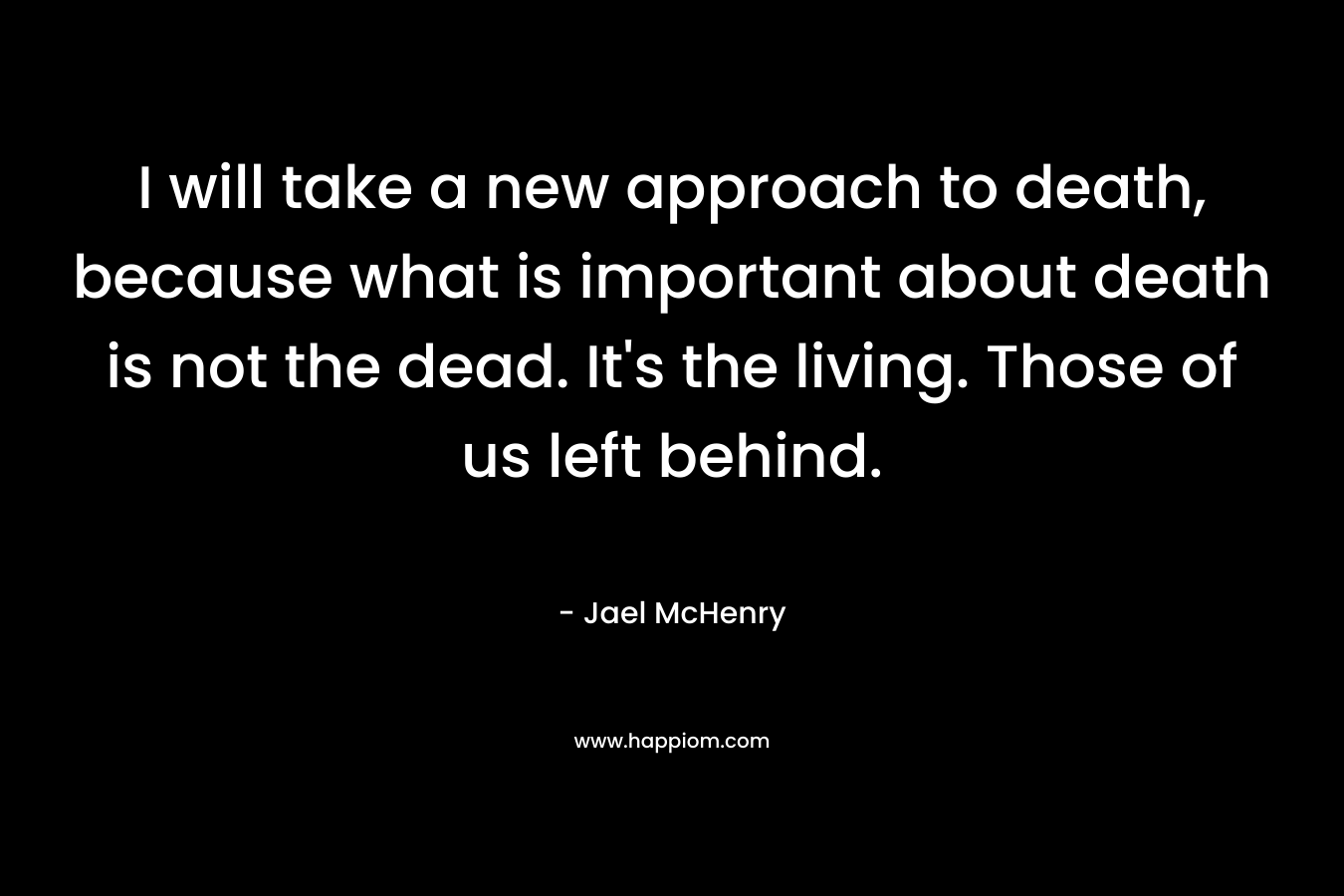 I will take a new approach to death, because what is important about death is not the dead. It’s the living. Those of us left behind. – Jael McHenry