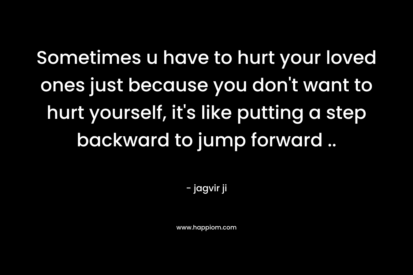 Sometimes u have to hurt your loved ones just because you don't want to hurt yourself, it's like putting a step backward to jump forward ..
