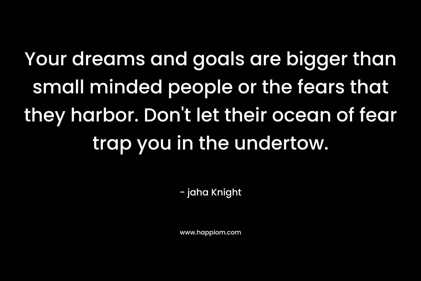 Your dreams and goals are bigger than small minded people or the fears that they harbor. Don’t let their ocean of fear trap you in the undertow. – jaha Knight