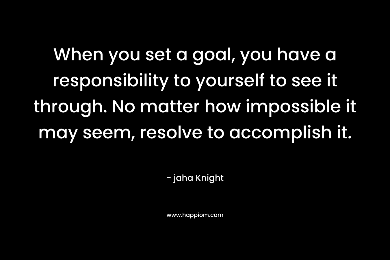 When you set a goal, you have a responsibility to yourself to see it through. No matter how impossible it may seem, resolve to accomplish it. – jaha Knight