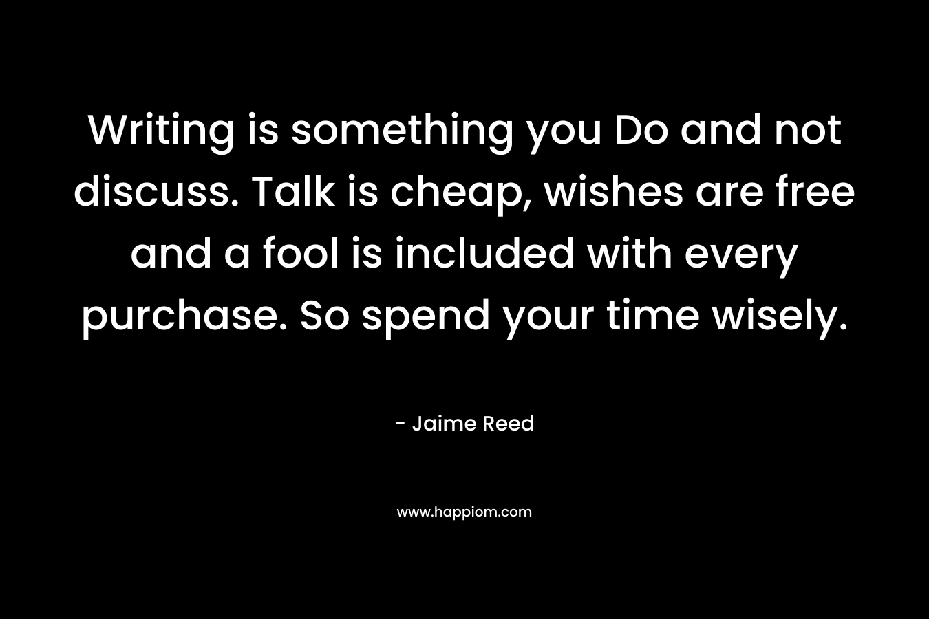 Writing is something you Do and not discuss. Talk is cheap, wishes are free and a fool is included with every purchase. So spend your time wisely. – Jaime Reed