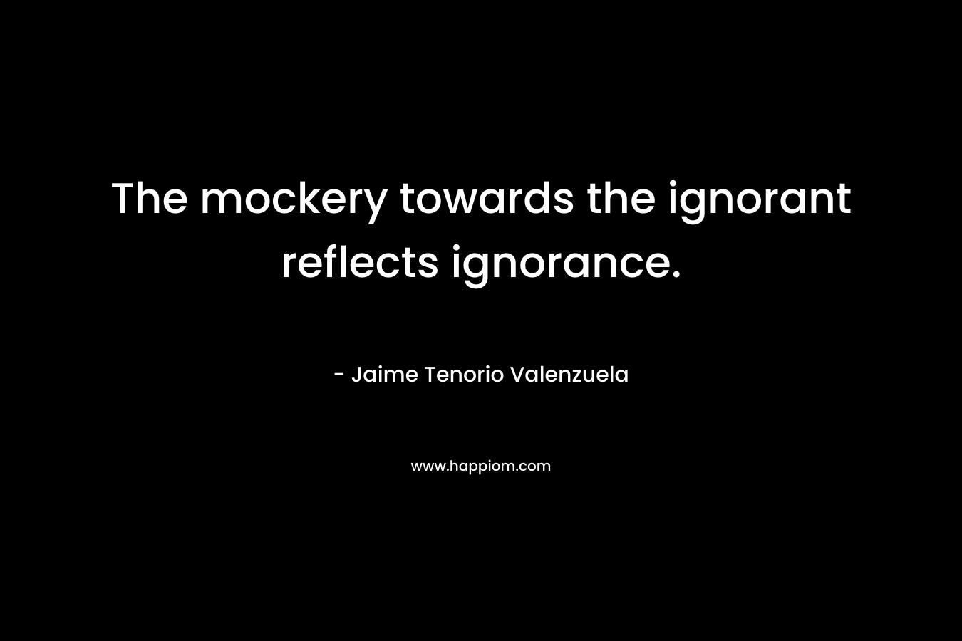 The mockery towards the ignorant reflects ignorance.
