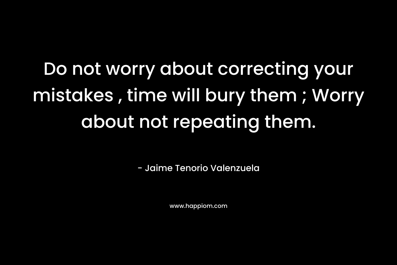 Do not worry about correcting your mistakes , time will bury them ; Worry about not repeating them. – Jaime Tenorio Valenzuela