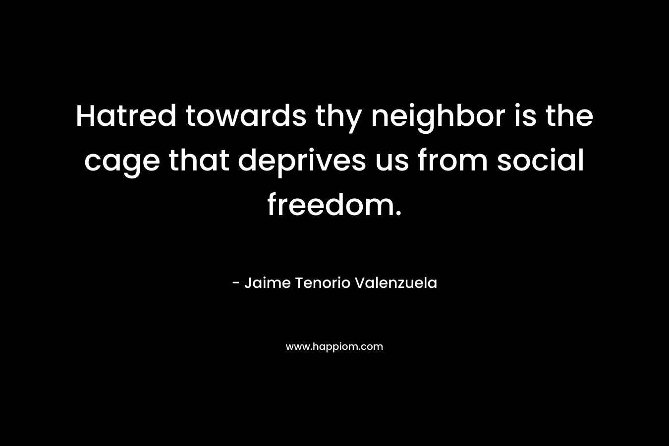 Hatred towards thy neighbor is the cage that deprives us from social freedom. – Jaime Tenorio Valenzuela