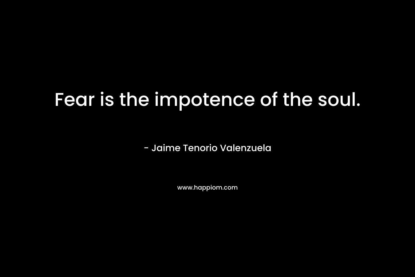 Fear is the impotence of the soul. – Jaime Tenorio Valenzuela
