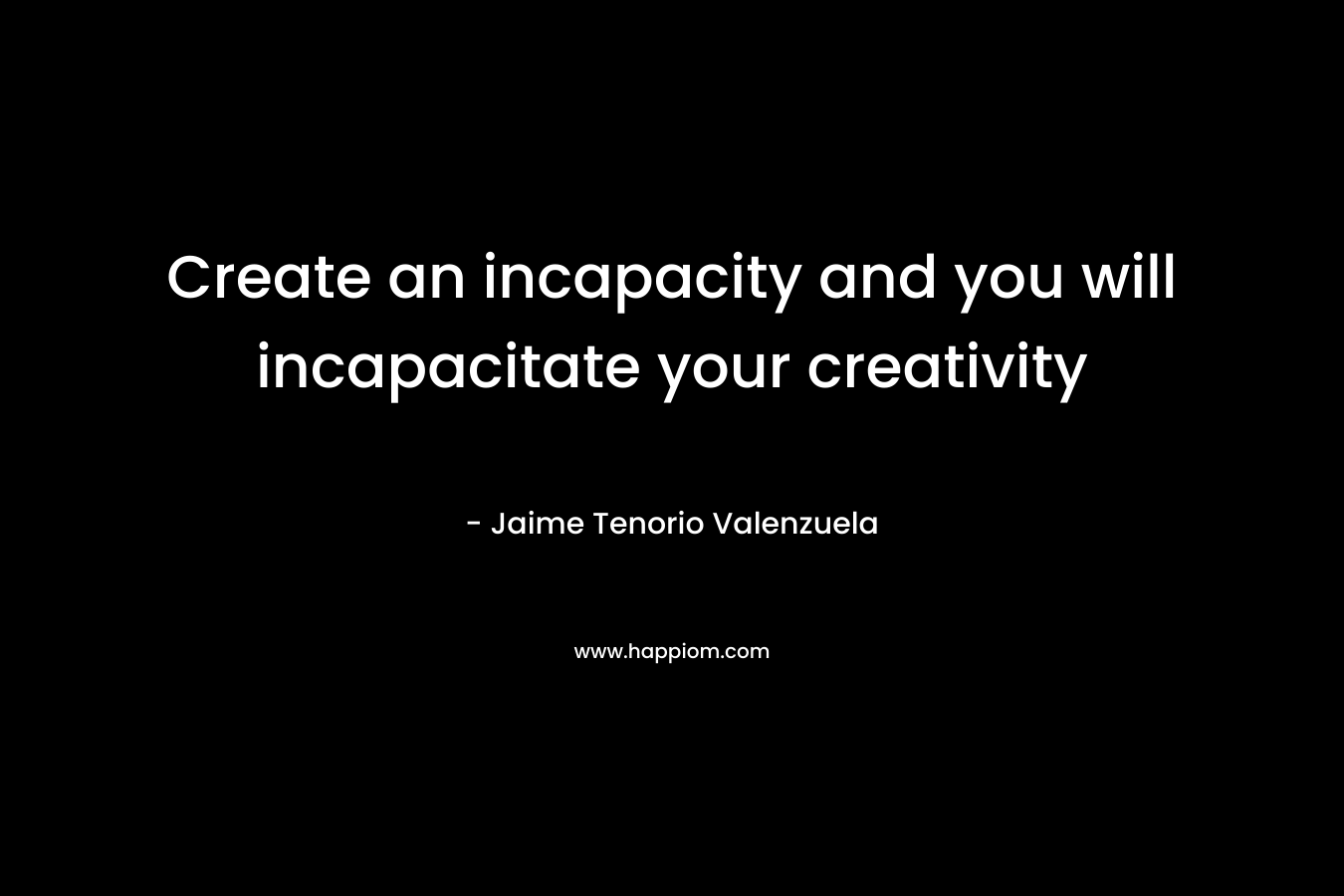 Create an incapacity and you will incapacitate your creativity – Jaime Tenorio Valenzuela