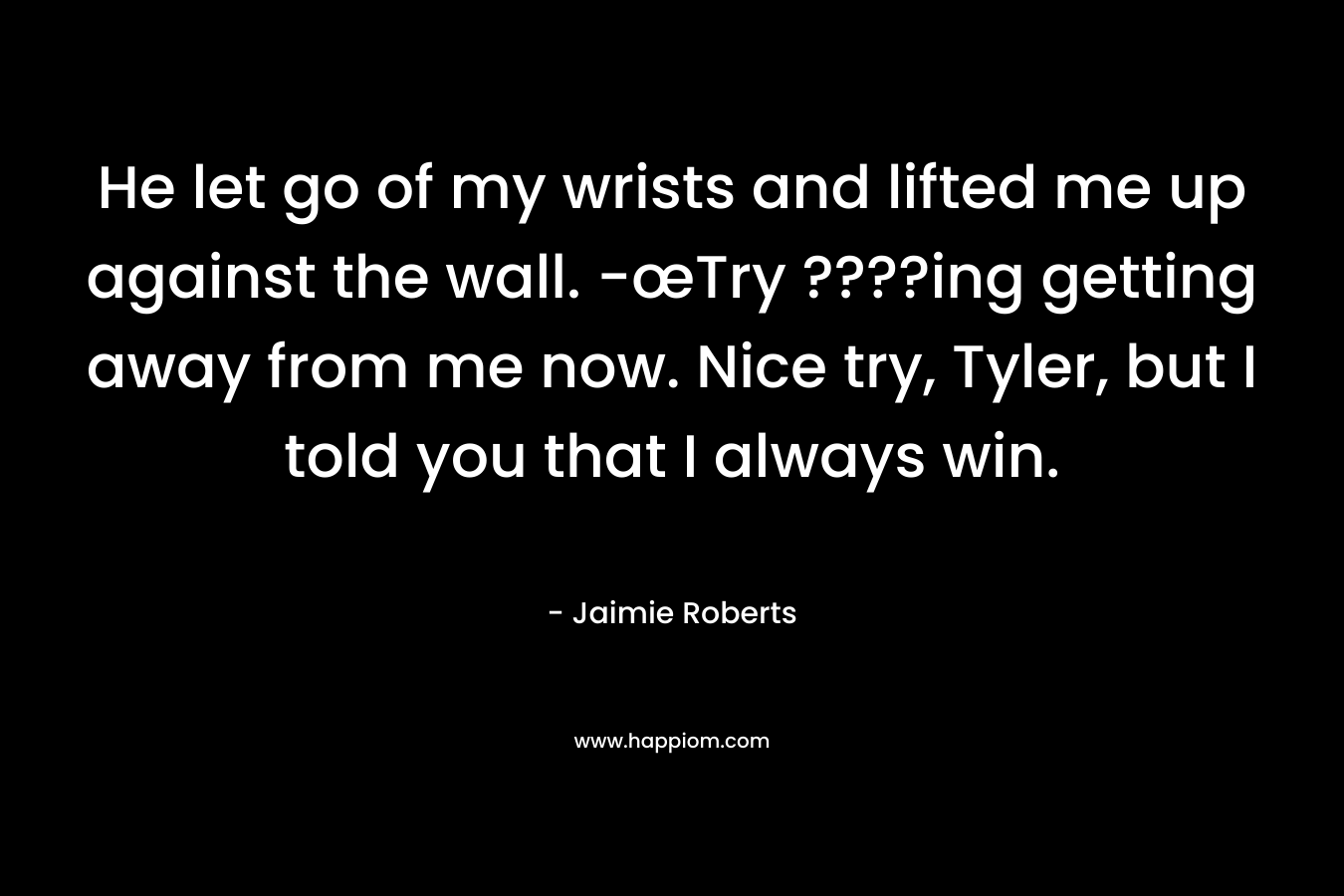 He let go of my wrists and lifted me up against the wall. -œTry ????ing getting away from me now. Nice try, Tyler, but I told you that I always win. – Jaimie Roberts