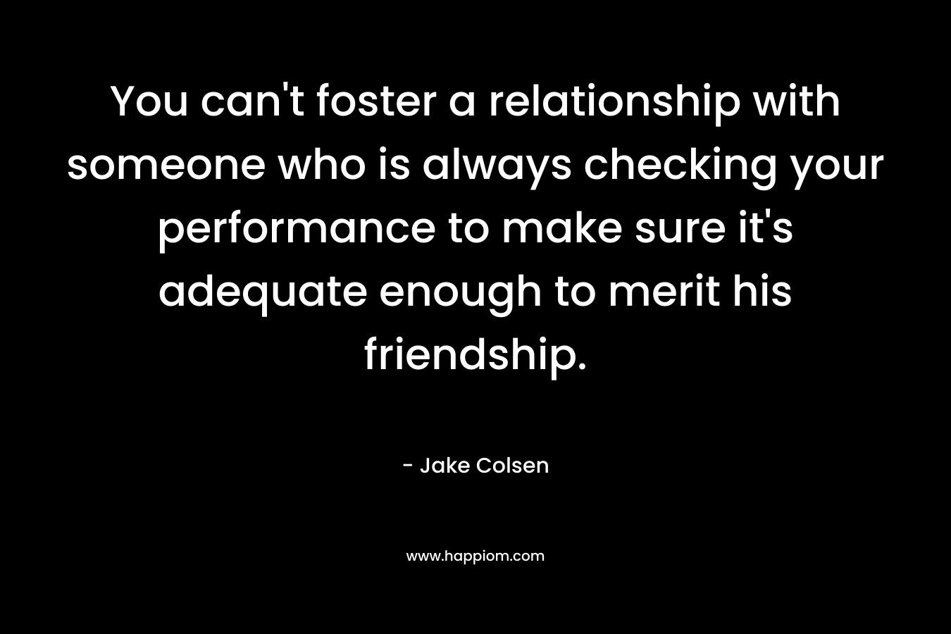 You can’t foster a relationship with someone who is always checking your performance to make sure it’s adequate enough to merit his friendship. – Jake Colsen