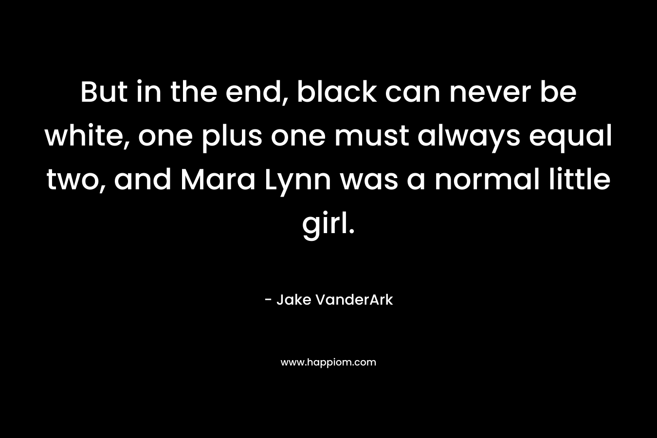 But in the end, black can never be white, one plus one must always equal two, and Mara Lynn was a normal little girl. – Jake VanderArk