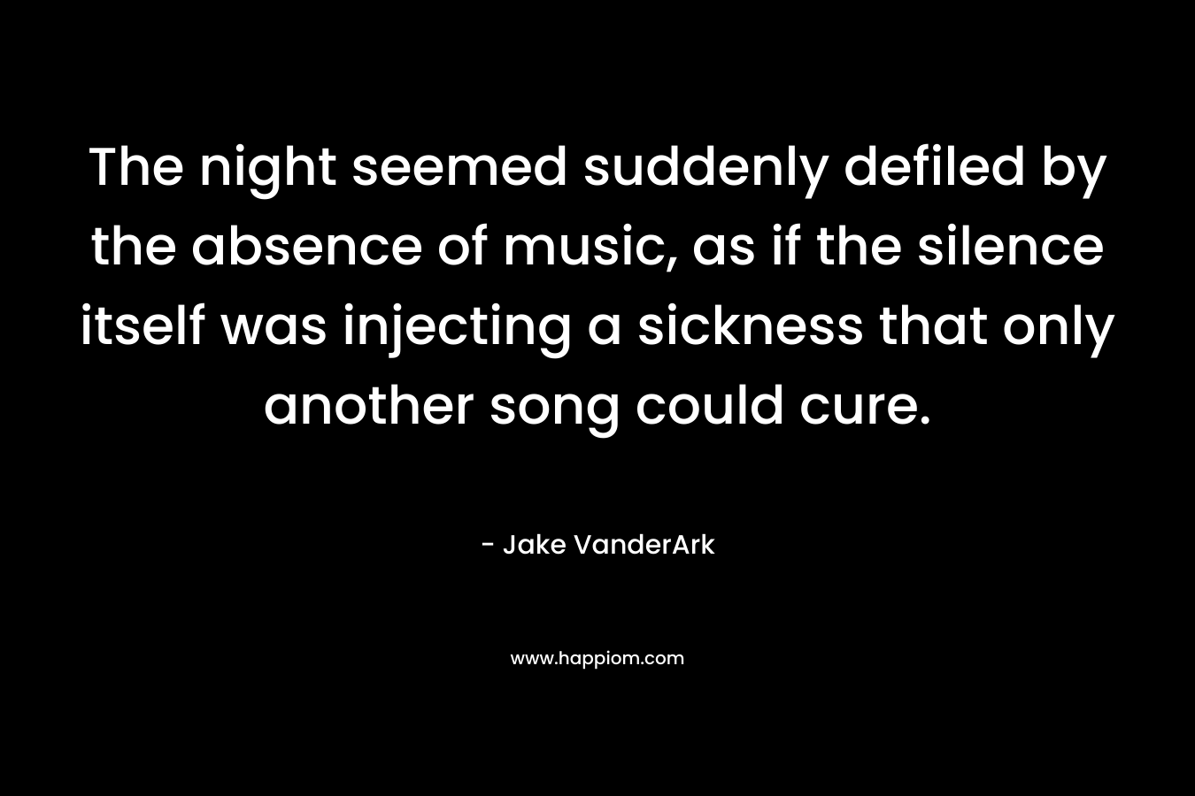 The night seemed suddenly defiled by the absence of music, as if the silence itself was injecting a sickness that only another song could cure. – Jake VanderArk
