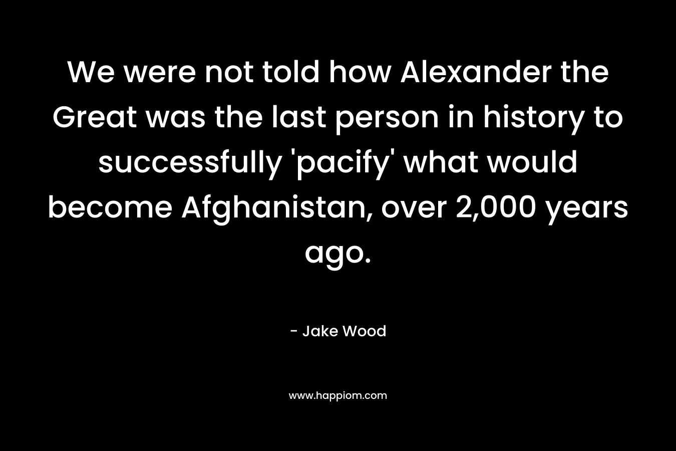 We were not told how Alexander the Great was the last person in history to successfully ‘pacify’ what would become Afghanistan, over 2,000 years ago. – Jake Wood