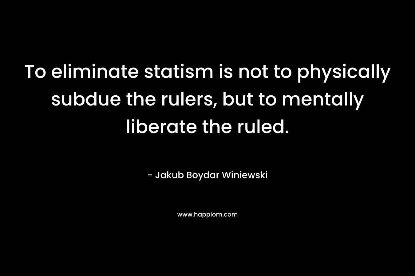 To eliminate statism is not to physically subdue the rulers, but to mentally liberate the ruled. – Jakub Boydar Winiewski