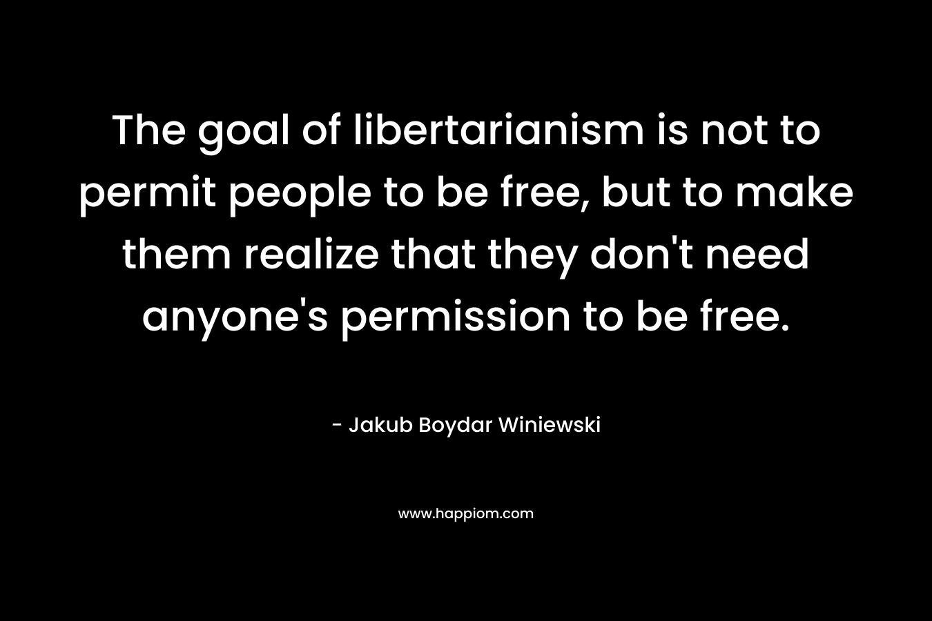 The goal of libertarianism is not to permit people to be free, but to make them realize that they don’t need anyone’s permission to be free. – Jakub Boydar Winiewski