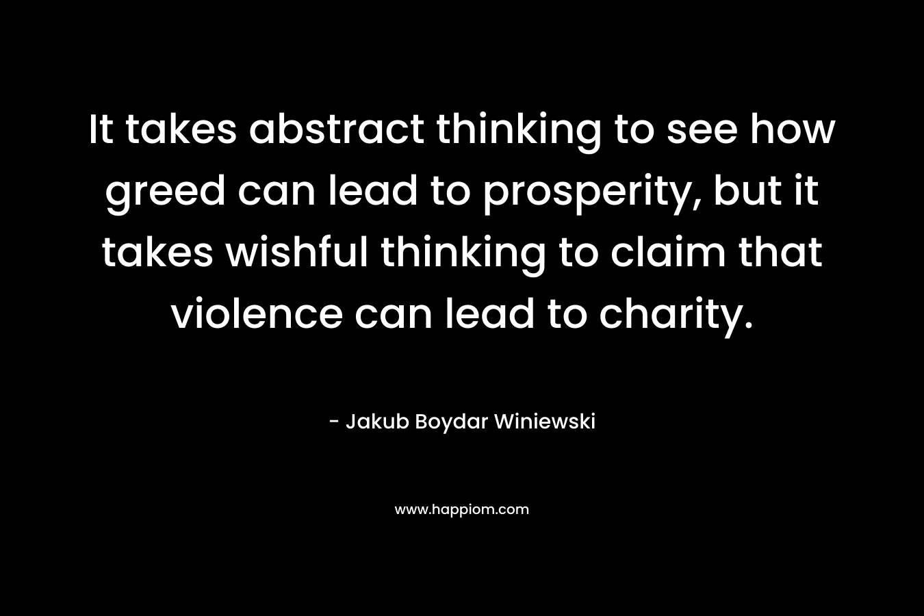 It takes abstract thinking to see how greed can lead to prosperity, but it takes wishful thinking to claim that violence can lead to charity. – Jakub Boydar Winiewski