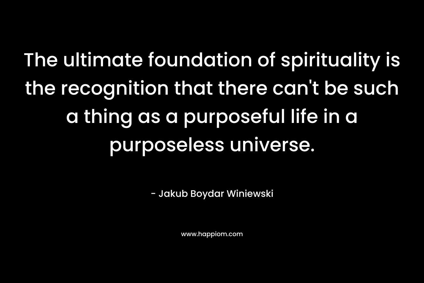 The ultimate foundation of spirituality is the recognition that there can't be such a thing as a purposeful life in a purposeless universe.