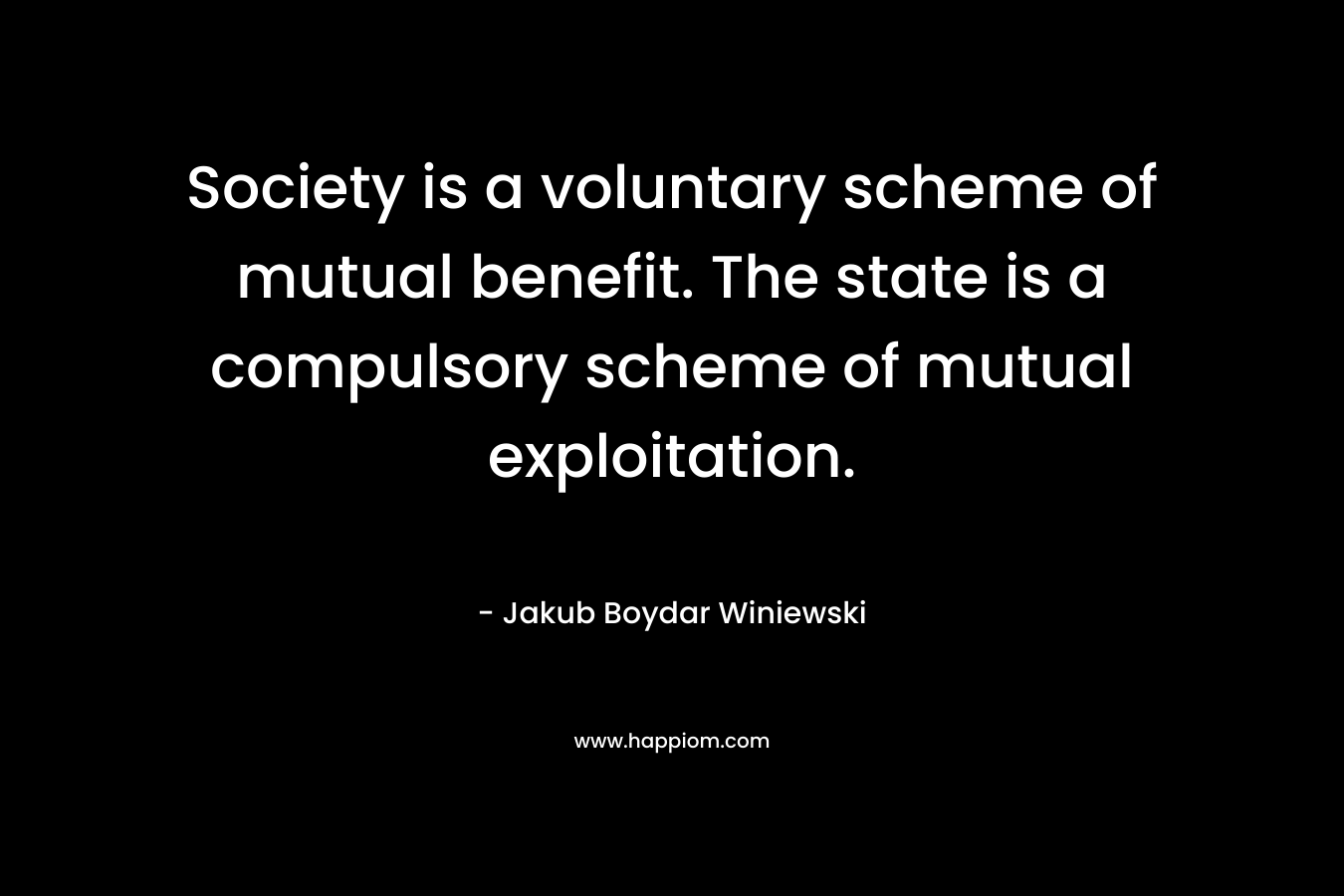 Society is a voluntary scheme of mutual benefit. The state is a compulsory scheme of mutual exploitation. – Jakub Boydar Winiewski