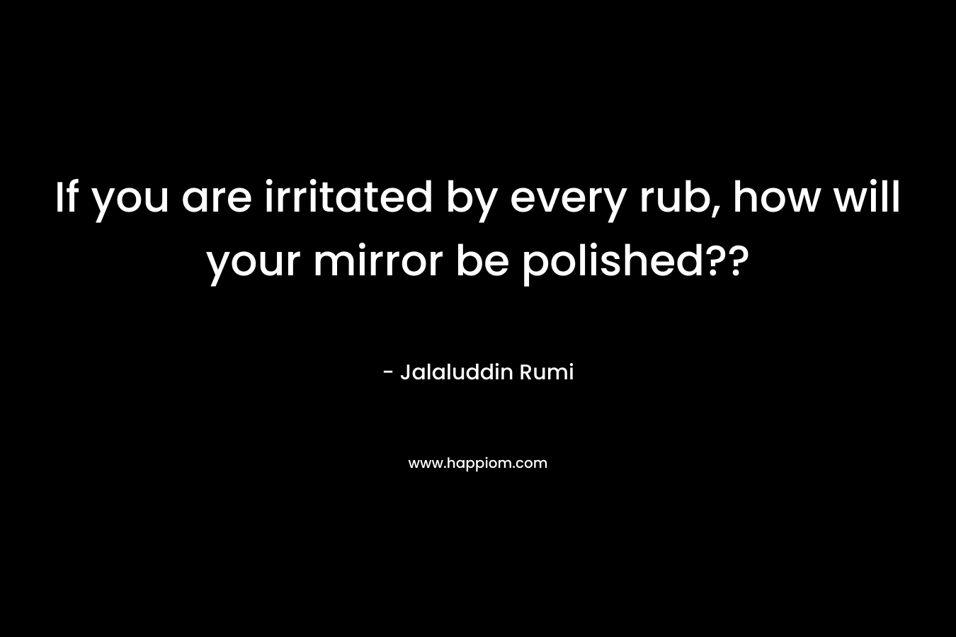 If you are irritated by every rub, how will your mirror be polished?? – Jalaluddin Rumi