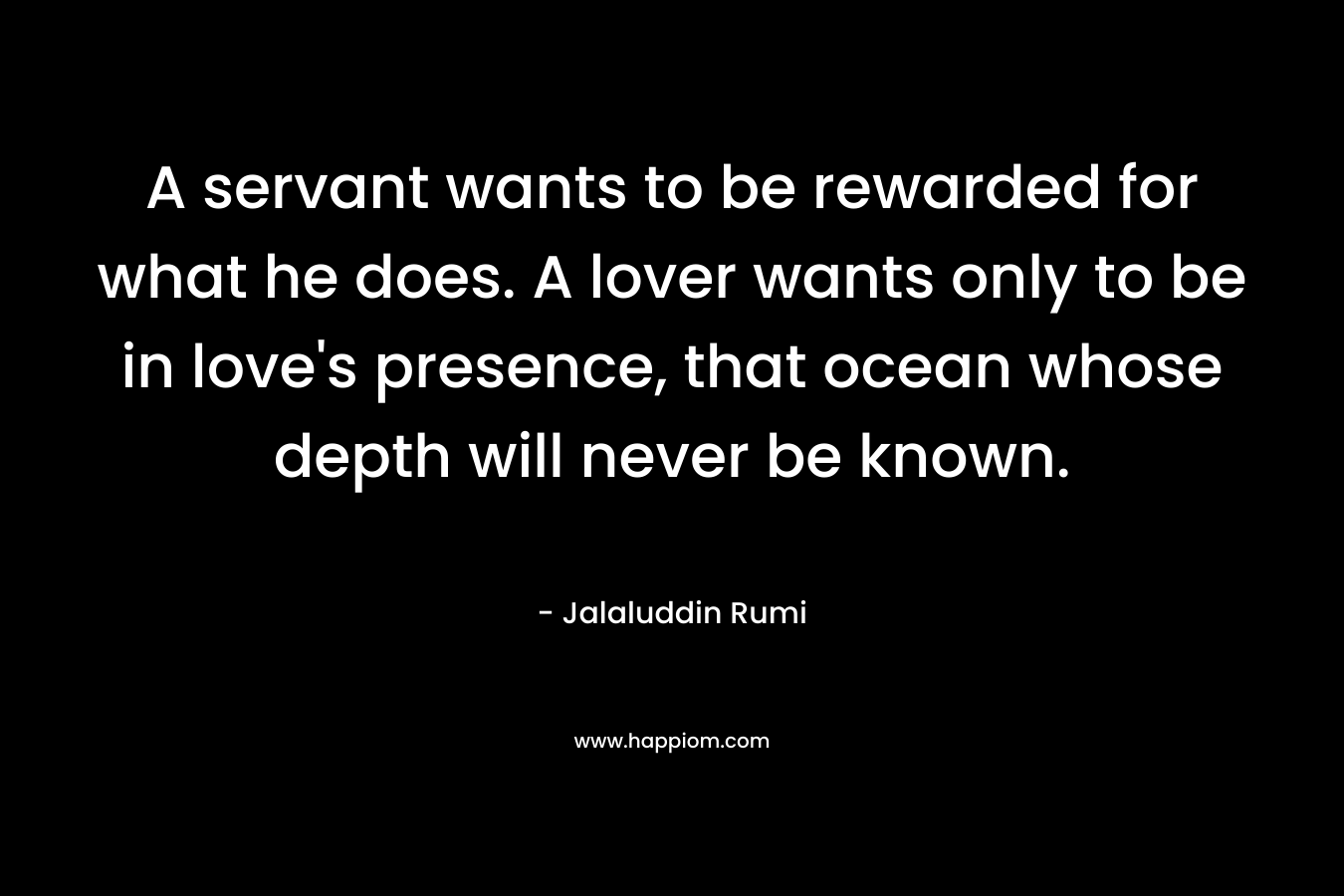 A servant wants to be rewarded for what he does. A lover wants only to be in love's presence, that ocean whose depth will never be known.