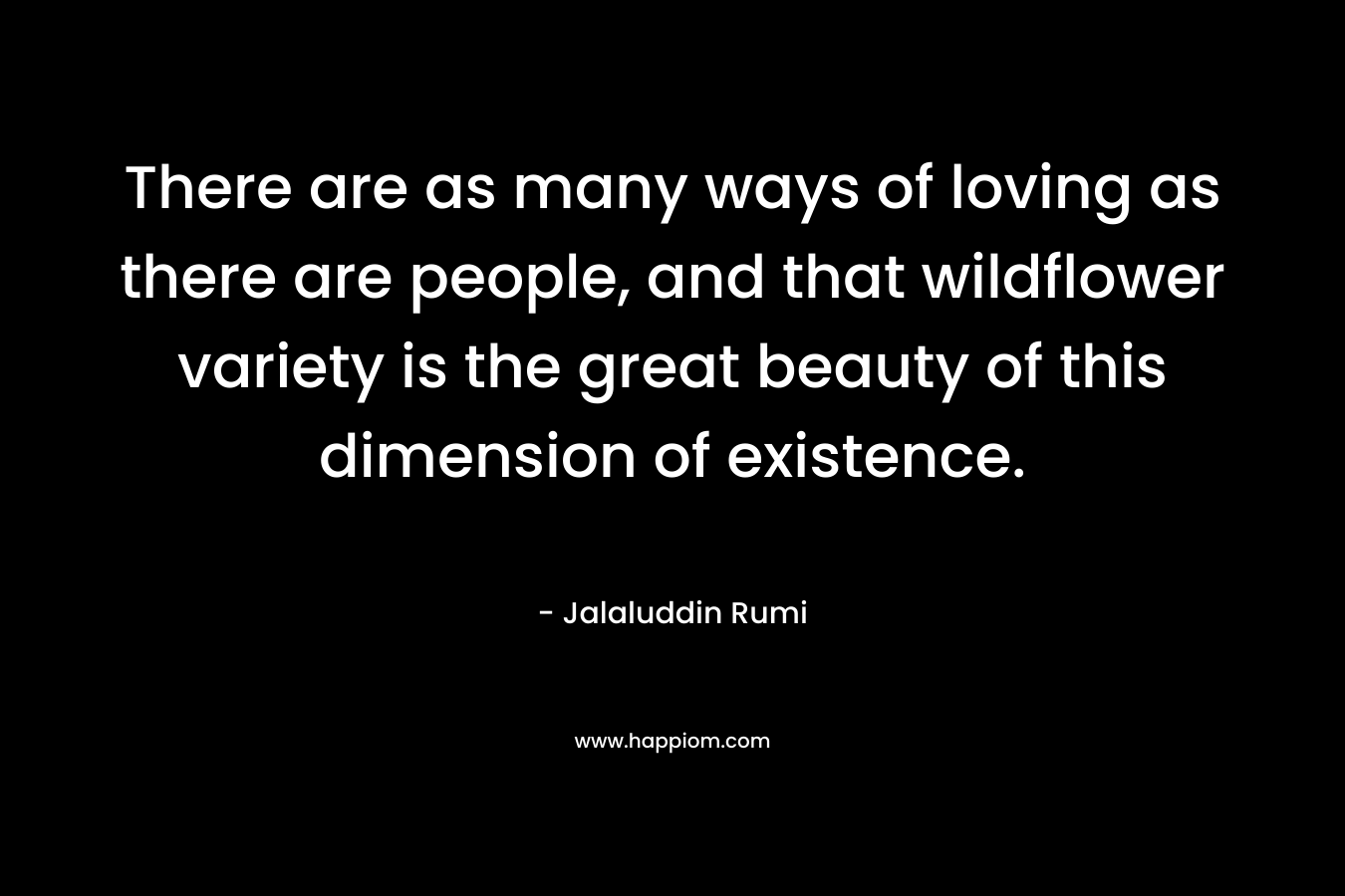 There are as many ways of loving as there are people, and that wildflower variety is the great beauty of this dimension of existence. – Jalaluddin Rumi
