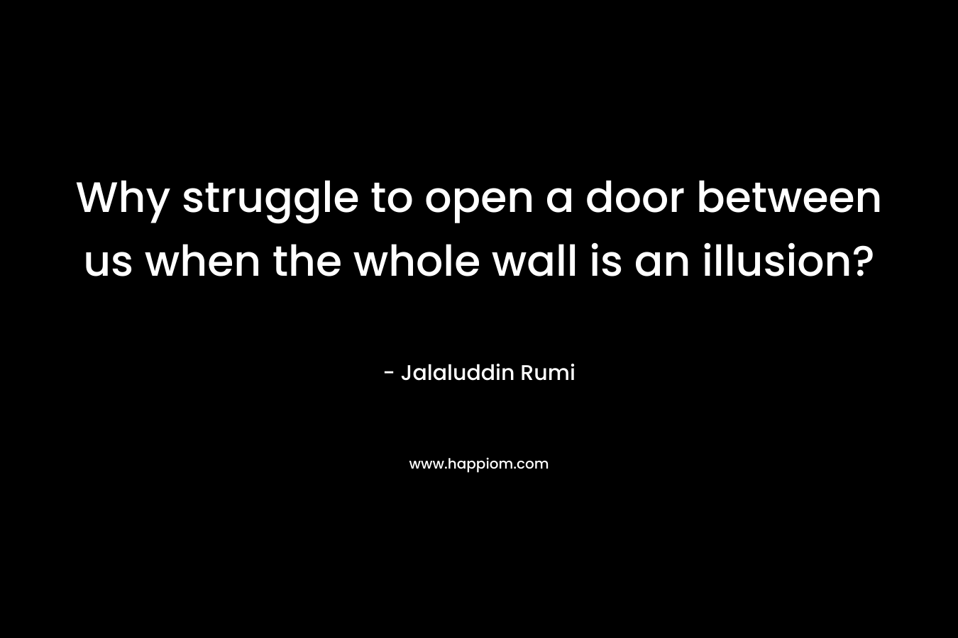 Why struggle to open a door between us when the whole wall is an illusion? – Jalaluddin Rumi