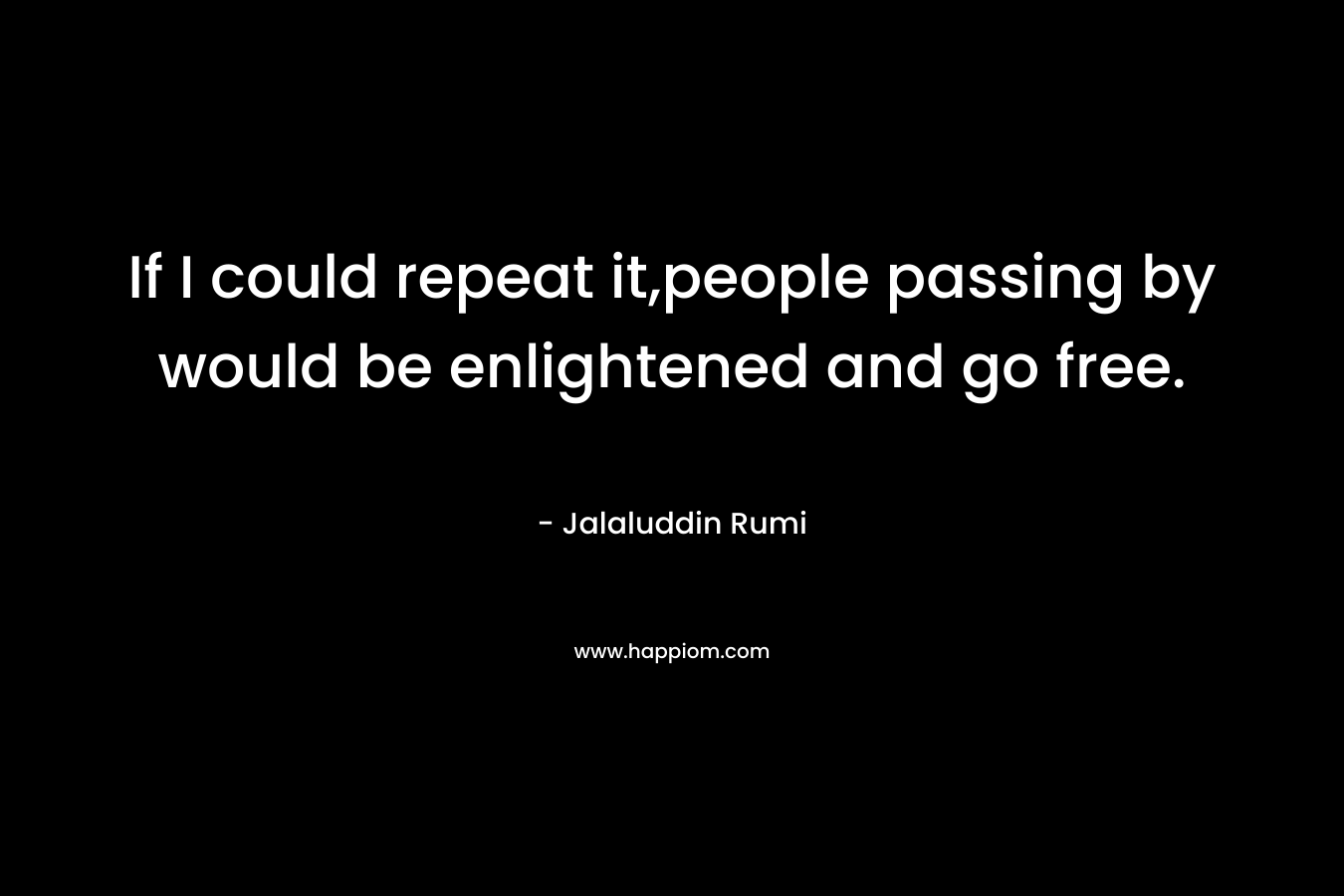 If I could repeat it,people passing by would be enlightened and go free. – Jalaluddin Rumi