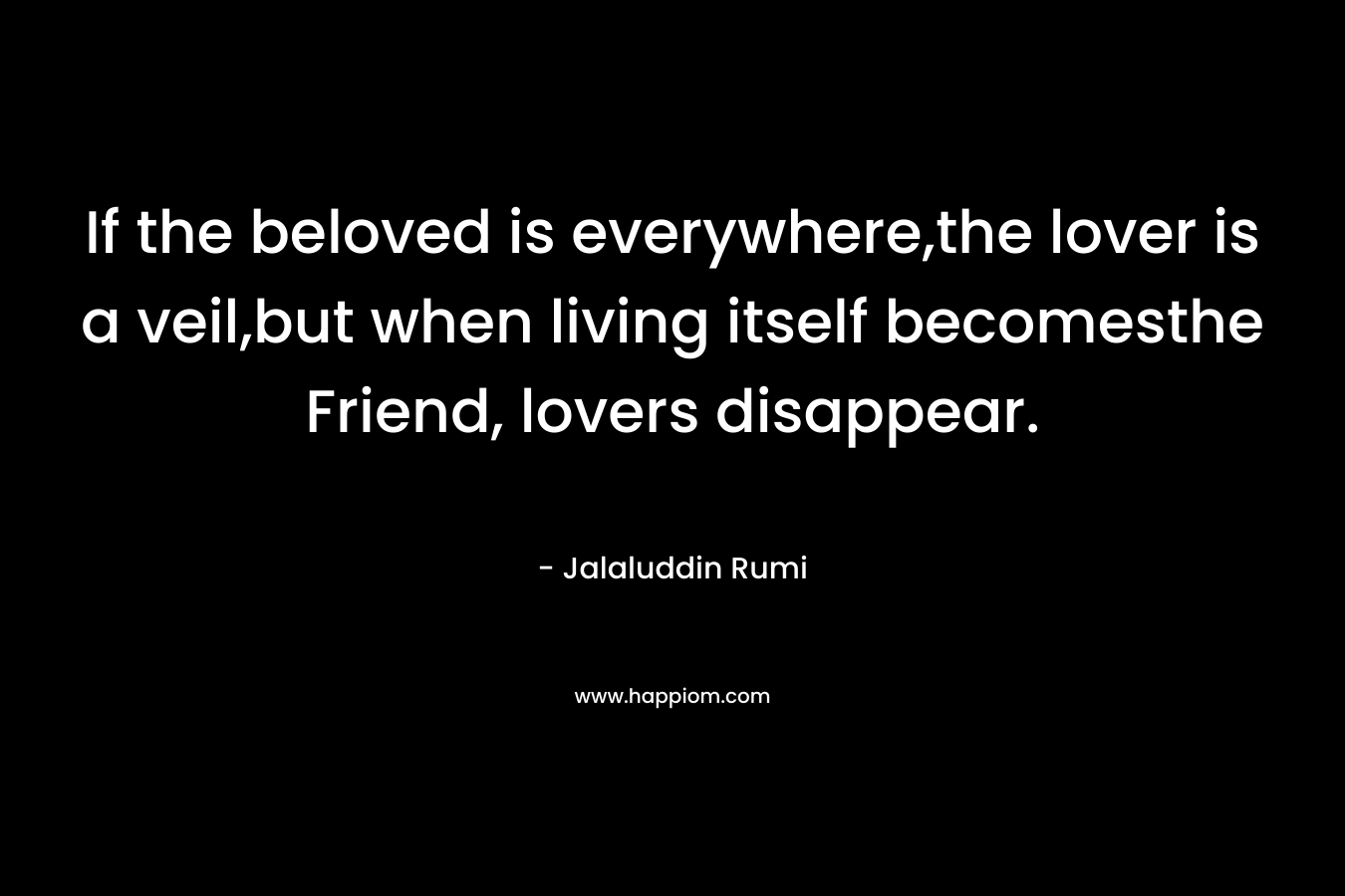 If the beloved is everywhere,the lover is a veil,but when living itself becomesthe Friend, lovers disappear. – Jalaluddin Rumi