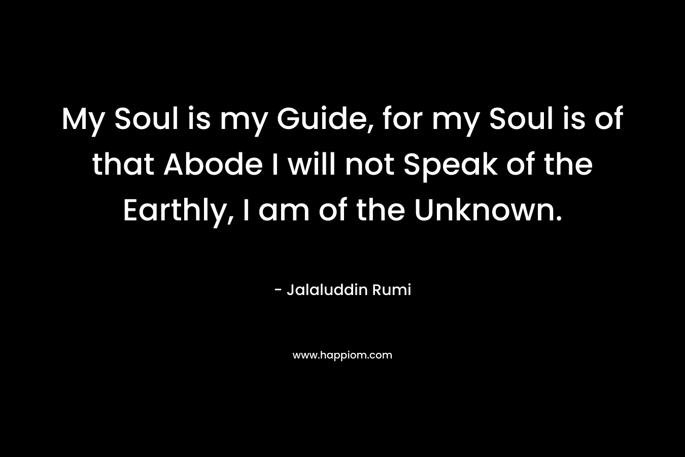 My Soul is my Guide, for my Soul is of that Abode I will not Speak of the Earthly, I am of the Unknown. – Jalaluddin Rumi