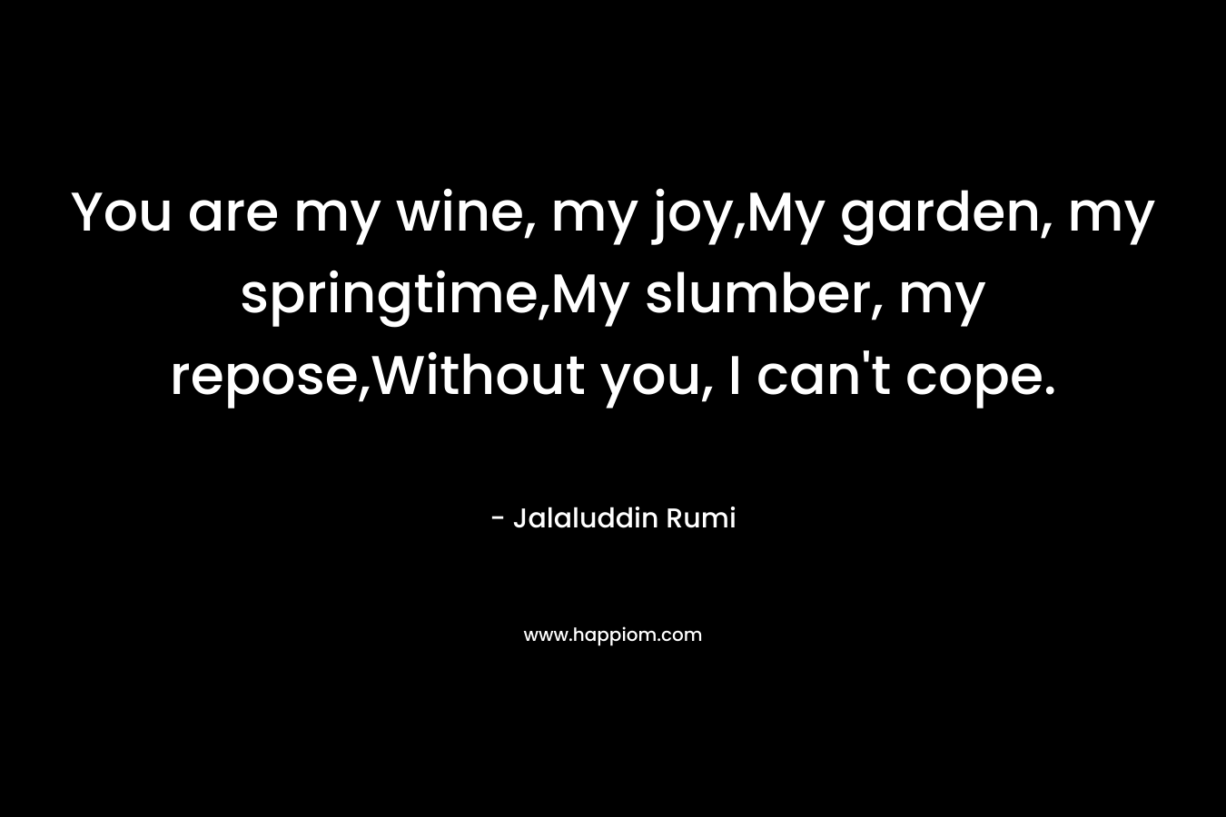 You are my wine, my joy,My garden, my springtime,My slumber, my repose,Without you, I can’t cope. – Jalaluddin Rumi