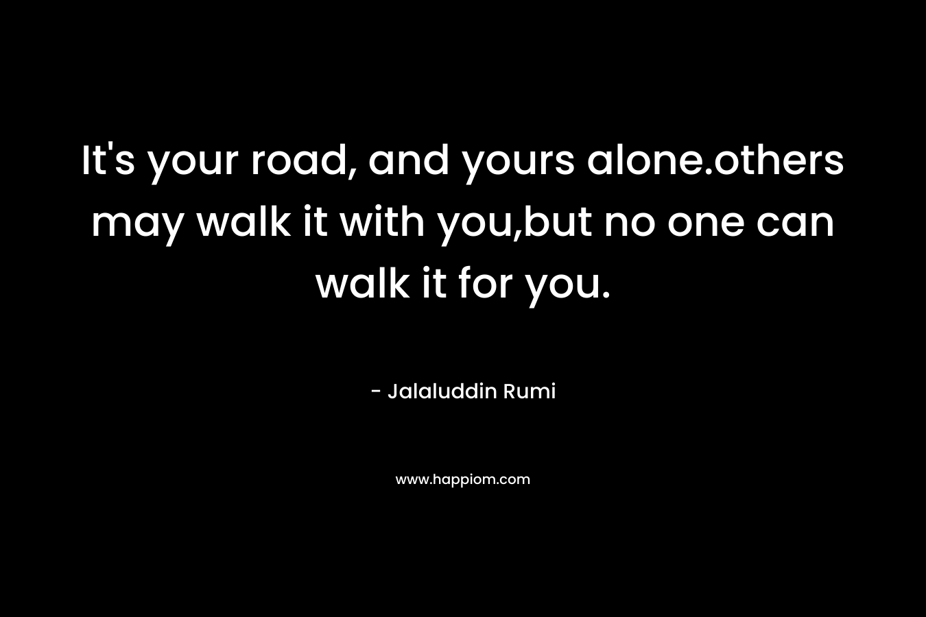 It's your road, and yours alone.others may walk it with you,but no one can walk it for you.