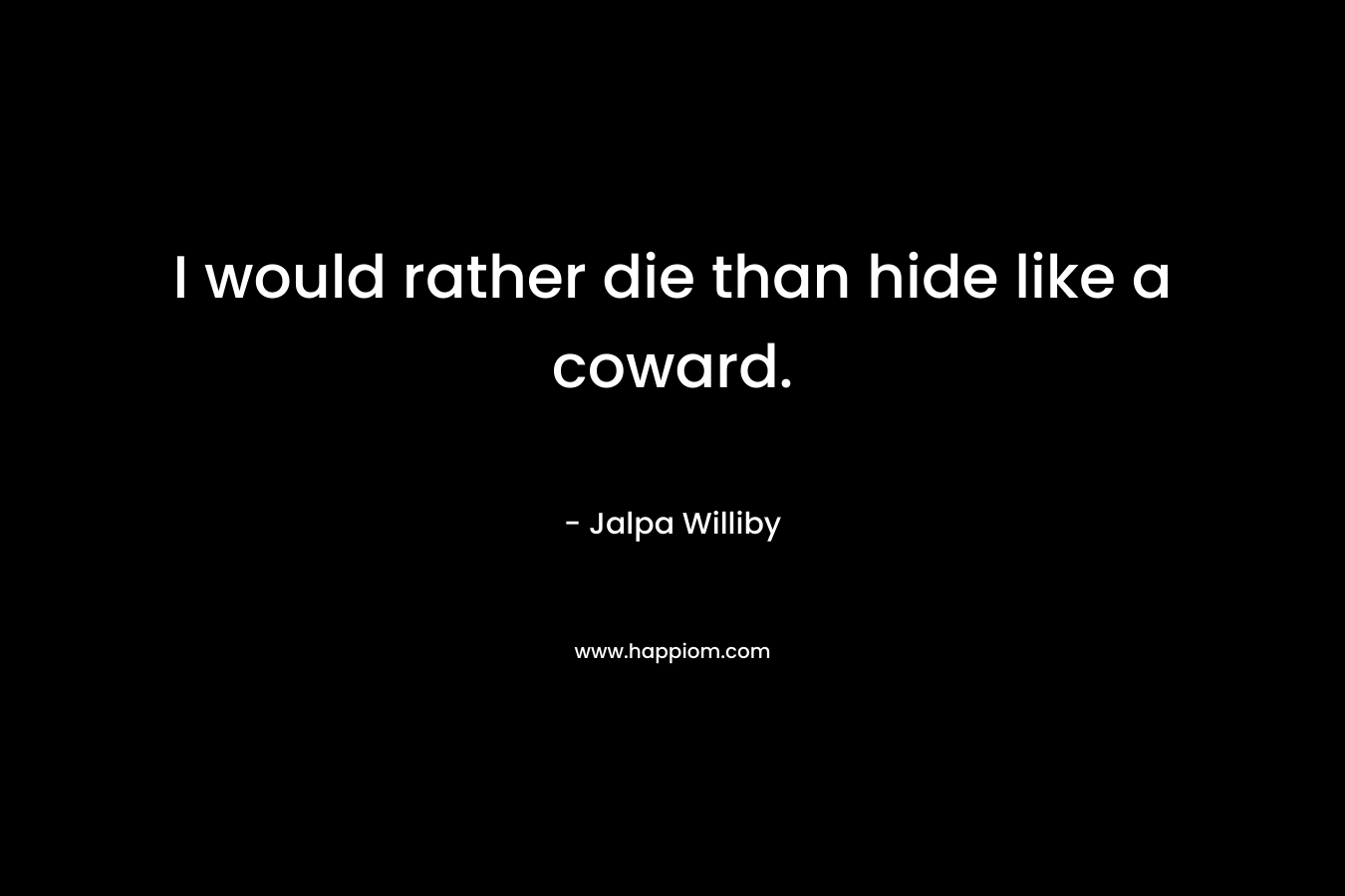 I would rather die than hide like a coward.