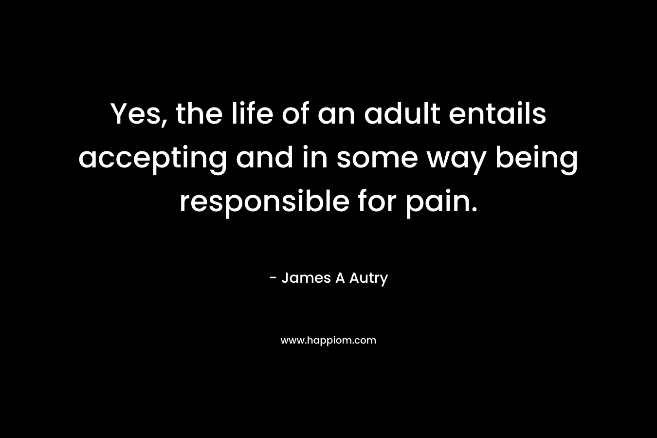 Yes, the life of an adult entails accepting and in some way being responsible for pain. – James A Autry