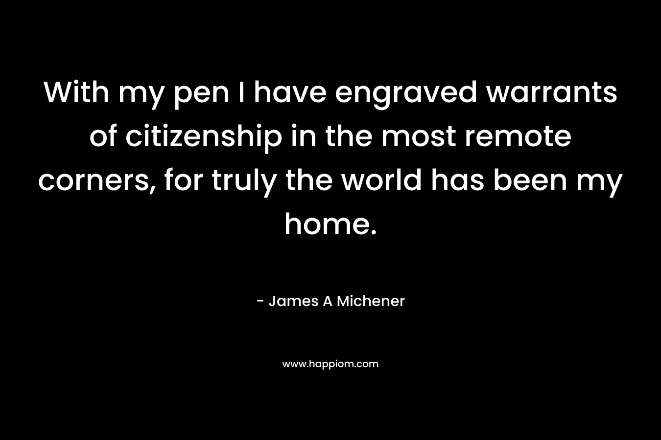 With my pen I have engraved warrants of citizenship in the most remote corners, for truly the world has been my home. – James A Michener