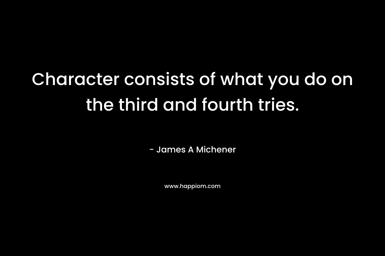 Character consists of what you do on the third and fourth tries. – James A Michener