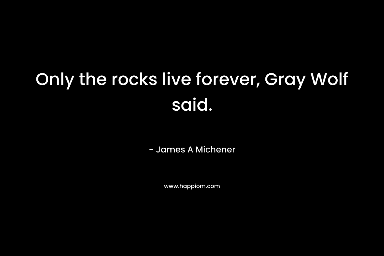 Only the rocks live forever, Gray Wolf said. – James A Michener